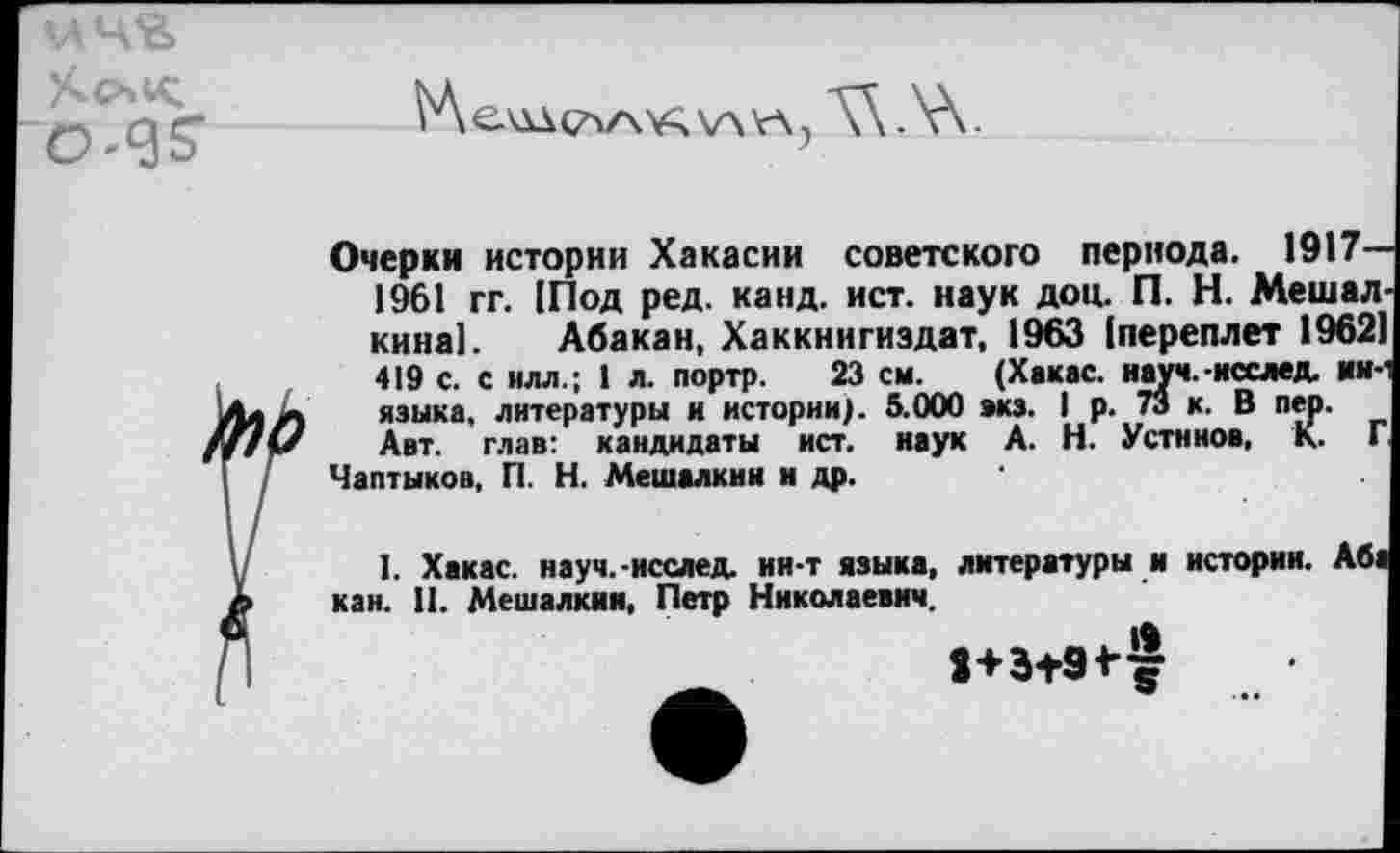 ﻿

Це'ддс^/\'А\лкл7
Очерки истории Хакасии советского периода. 1917-1961 гг. |Под ред. канд. ист. наук доп. П. Н. Мешал кина!. Абакан, Хаккнигиздат, 1963 (переплет 1962 419 с. с илл.; 1 л. портр. 23 см. (Хакас, науч.-исслед. ни-языка, литературы и истории). 5.000 акз. I р. 73 к. В пер.
Авт. глав: кандидаты ист. наук А. Н. Устинов, К. Г Чаптыков, П. Н. Мешалкин и др.	*
I. Хакас, науч.-исслед. ии-т языка, литературы и истории, кан. II. Мешалкин, Петр Николаевич.
Аб1
